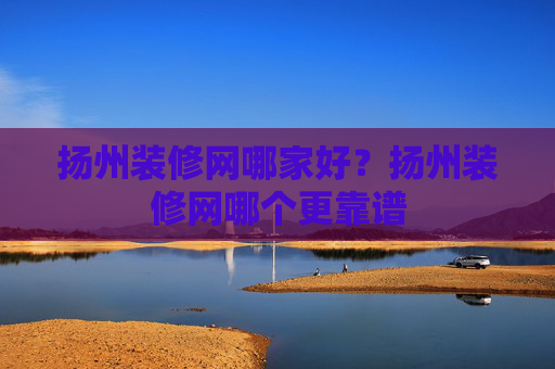 扬州装修网哪家好？扬州装修网哪个更靠谱