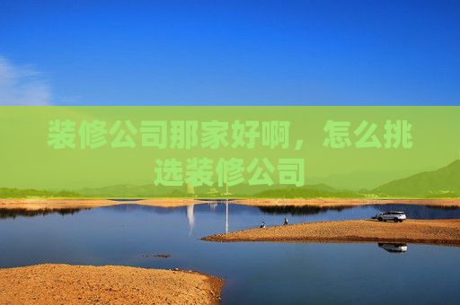 装修公司那家好啊，怎么挑选装修公司