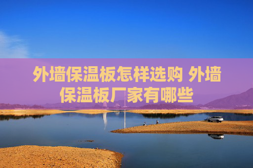 外墙保温板怎样选购 外墙保温板厂家有哪些