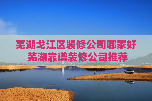 芜湖戈江区装修公司哪家好 芜湖靠谱装修公司推荐