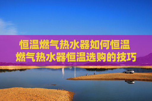 恒温燃气热水器如何恒温 燃气热水器恒温选购的技巧