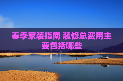 春季家装指南 装修总费用主要包括哪些