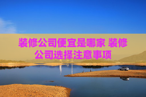 装修公司便宜是哪家 装修公司选择注意事项