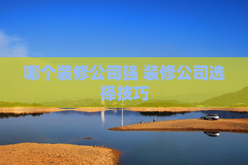 哪个装修公司强 装修公司选择技巧