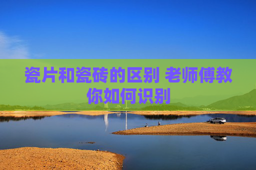 瓷片和瓷砖的区别 老师傅教你如何识别
