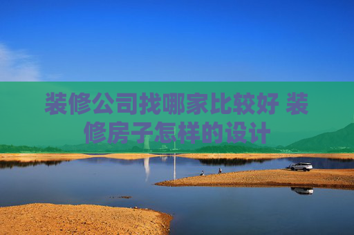 装修公司找哪家比较好 装修房子怎样的设计