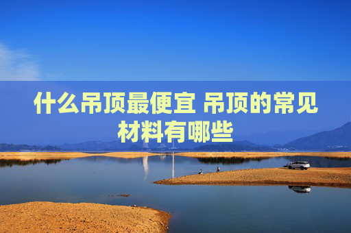 什么吊顶最便宜 吊顶的常见材料有哪些