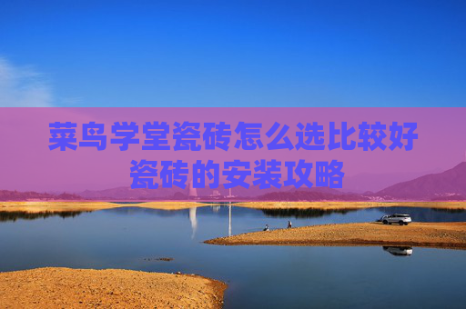 菜鸟学堂瓷砖怎么选比较好 瓷砖的安装攻略
