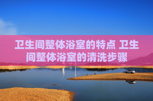 卫生间整体浴室的特点 卫生间整体浴室的清洗步骤