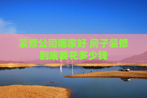 装修公司哪家好 房子装修到底要花多少钱