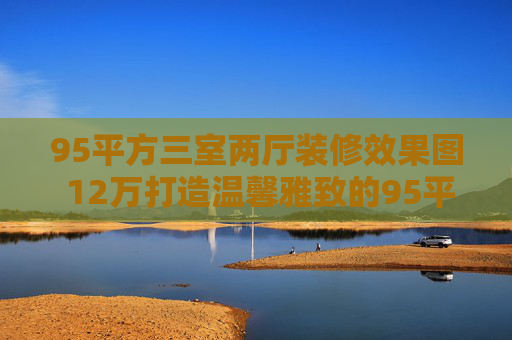95平方三室两厅装修效果图 12万打造温馨雅致的95平小三居