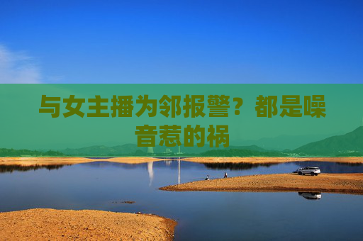 与女主播为邻报警？都是噪音惹的祸