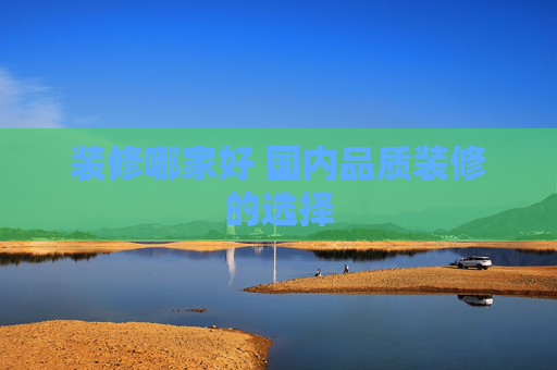 装修哪家好 国内品质装修的选择