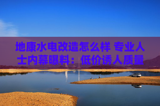 地康水电改造怎么样 专业人士内幕曝料：低价诱人质量难保