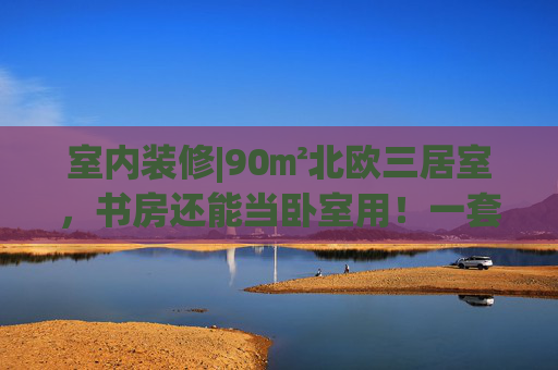 室内装修|90㎡北欧三居室，书房还能当卧室用！一套房把丈母娘搞定了！