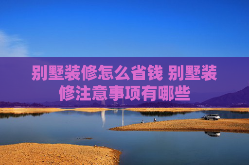 别墅装修怎么省钱 别墅装修注意事项有哪些